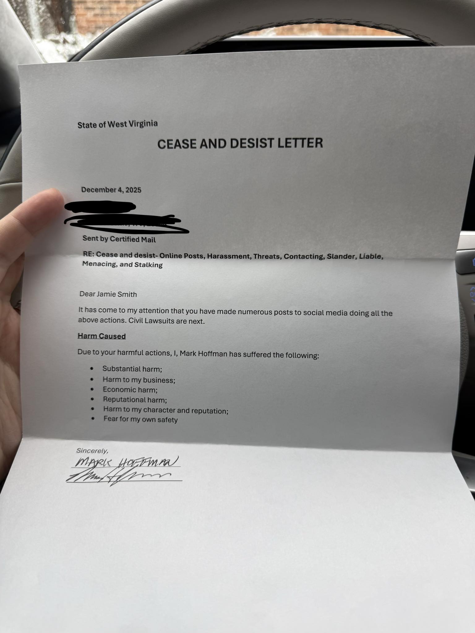 Image of a letter, saying: “State of West Virginia ¶ CEASE AND DESIST LETTER ¶ December 4, 2025 ¶ [address redacted] ¶ Sent by Certified Mail ¶ RE: Cease and desist- Online Posts, Harassment, Threats, Contacting, Slander, Liable [sic], Menacing, and Stalking ¶ Dear Jamie Smith ¶ It has come to my attention that you have made numerous posts to social media doing all the above actions. Civil Lawsuits are next. ¶ Harm Caused ¶ Due to your harmful actions, I, Mark Hoffman has [sic] suffered the following: ¶ Substantial harm; Harm to my business; Economic harm; Reputational harm; Harm to my character and reputation; Fear for my own safety ¶ Sincerely, ¶ [Mark Hoffman’s printed name] ¶ [Mark Hoffman’s signature]”.